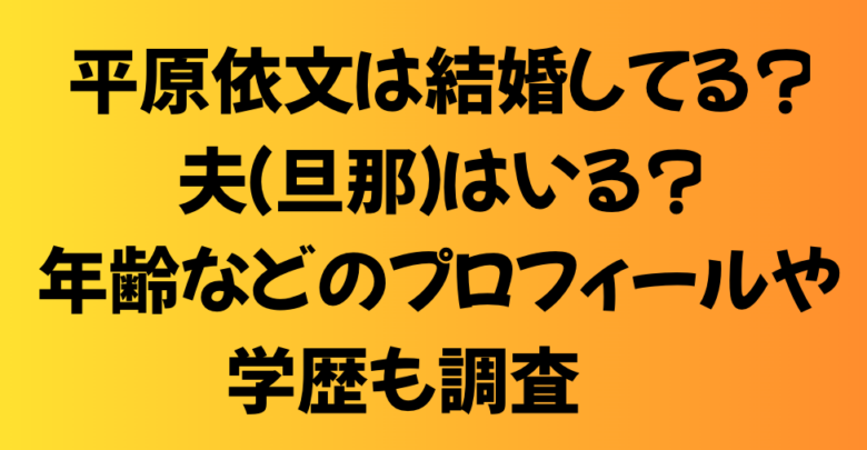 平原依文は結婚してる？夫（旦那）はいる？年齢などのプロフィールや学歴も調査！